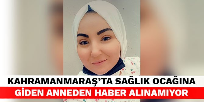 Kahramanmaraş’ta sağlık ocağına giden anneden haber alınamıyor
