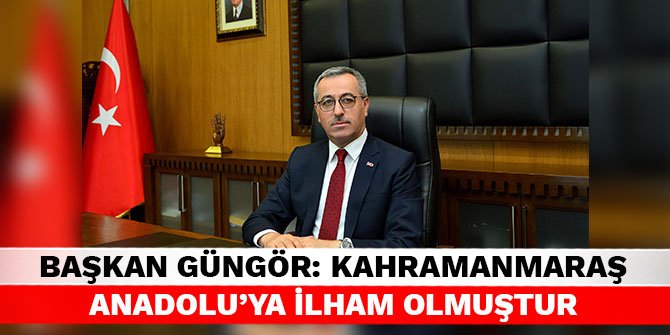 Başkan Güngör: Kahramanmaraş Anadolu’ya ilham olmuştur