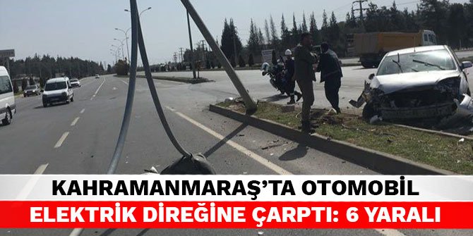 Kahramanmaraş’ta otomobil elektrik direğine çarptı: 6 yaralı