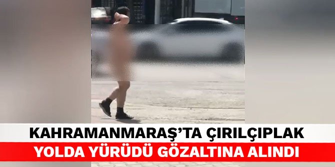 Kahramanmaraş’ta çırılçıplak yolda yürüdü gözaltına alındı