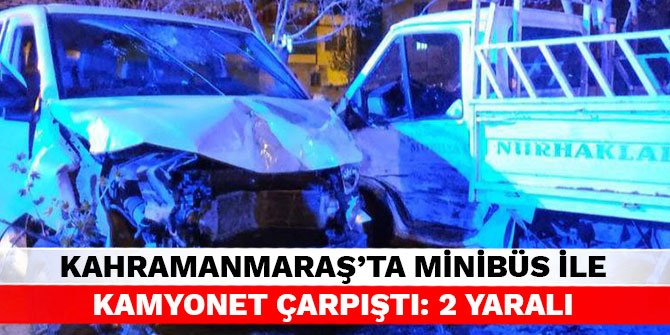 Kahramanmaraş’ta minibüs ile kamyonet çarpıştı: 2 yaralı