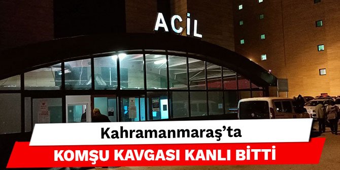 Kahramanmaraş’ta komşu kavgası kanlı bitti