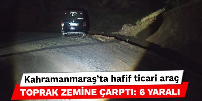 Kahramanmaraş’ta hafif ticari araç toprak zemine çarptı: 6 yaralı