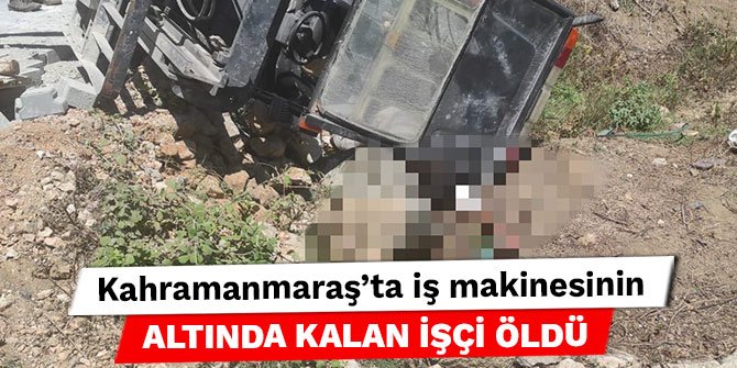 Kahramanmaraş’ta iş makinesinin altında kalan işçi öldü
